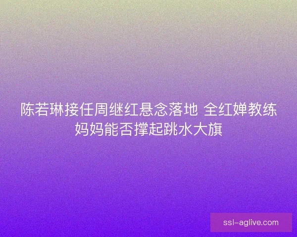 陈若琳接任周继红悬念落地 全红婵教练妈妈能否撑起跳水大旗