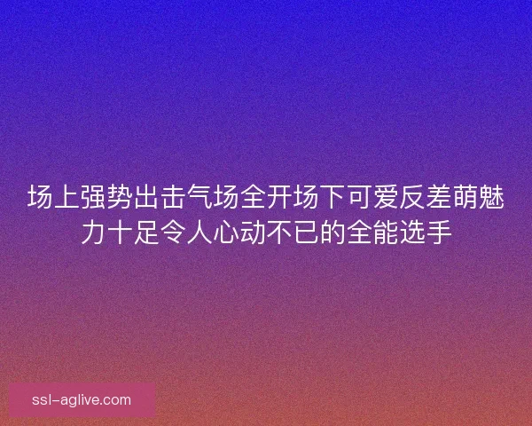 场上强势出击气场全开场下可爱反差萌魅力十足令人心动不已的全能选手