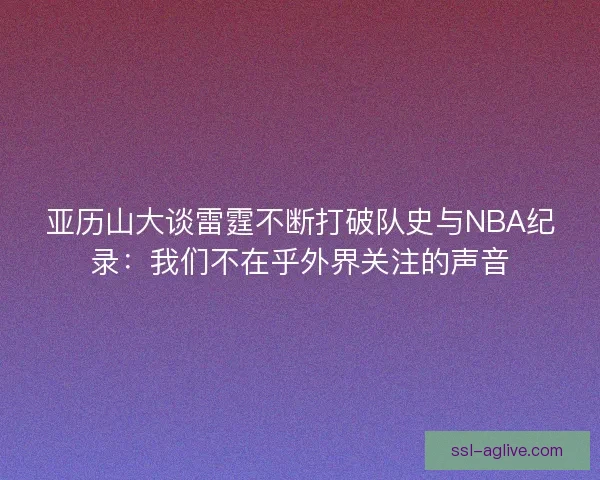 亚历山大谈雷霆不断打破队史与NBA纪录：我们不在乎外界关注的声音